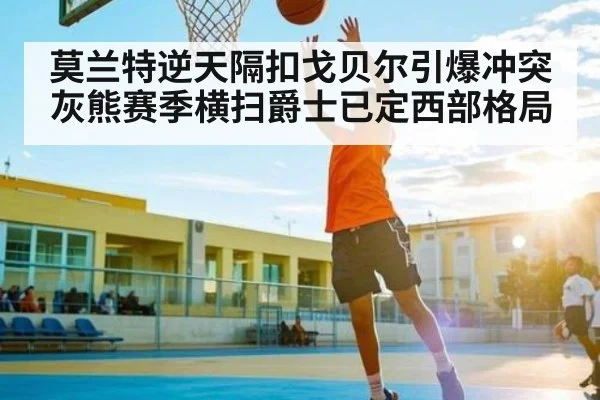 莫兰特逆天隔扣戈贝尔引爆冲突 灰熊赛季横扫爵士已定西部格局
