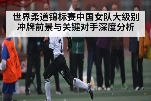 世界柔道锦标赛中国女队大级别冲牌前景与关键对手深度分析